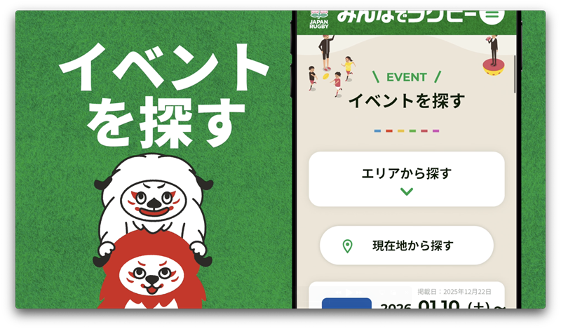 イベントを探す
~参加のきっかけをつくる「イベント検索」機能」の新設~ラグビーをやってみたい!始めたい!という方に、近隣で開催される体験会や練習会を簡単に検索できるイベント検索機能を導入しました。全国の都道府県協会と連携し、全国各地のラグビーイベント情報をリアルタイムでお届けします。
